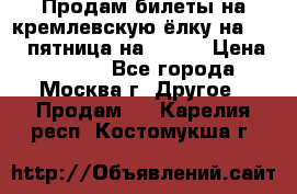 Продам билеты на кремлевскую ёлку на 29.12 пятница на 10.00 › Цена ­ 5 000 - Все города, Москва г. Другое » Продам   . Карелия респ.,Костомукша г.